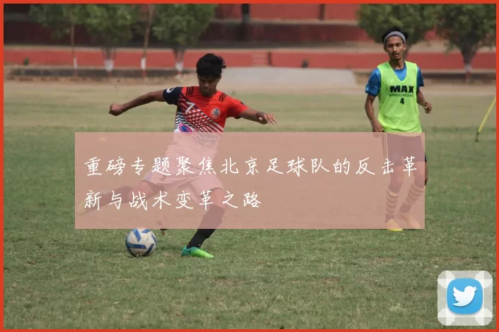 重磅专题聚焦北京足球队的反击革新与战术变革之路