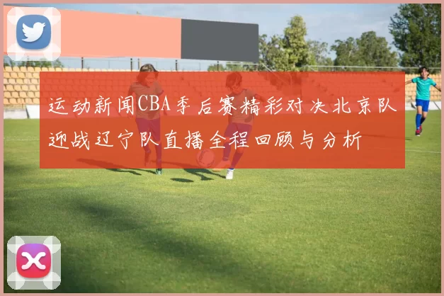 运动新闻CBA季后赛精彩对决北京队迎战辽宁队直播全程回顾与分析