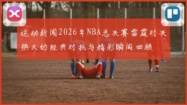 运动新闻2026年NBA总决赛雷霆对决热火的经典对抗与精彩瞬间回顾