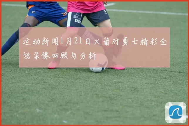 运动新闻1月21日火箭对勇士精彩全场录像回顾与分析